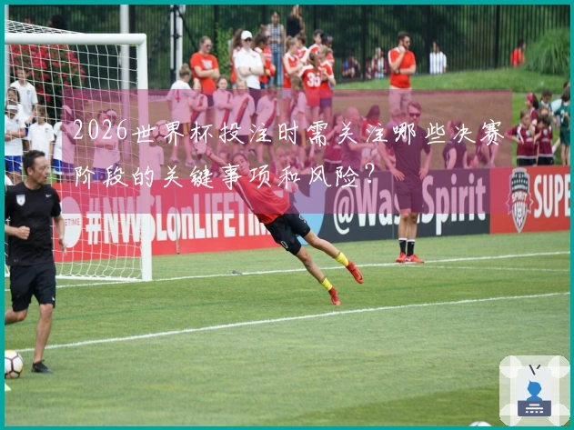 2026世界杯投注时需关注哪些决赛阶段的关键事项和风险？