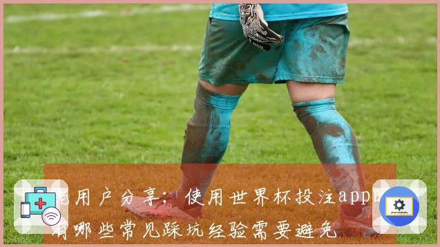 老用户分享：使用世界杯投注app时有哪些常见踩坑经验需要避免