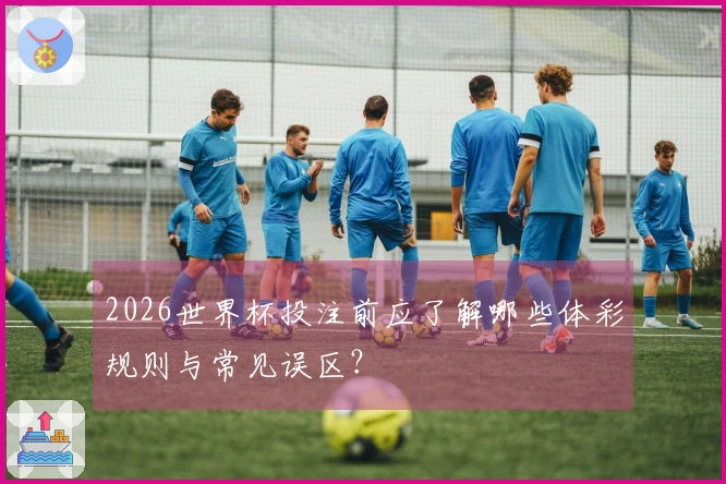 2026世界杯投注前应了解哪些体彩规则与常见误区？