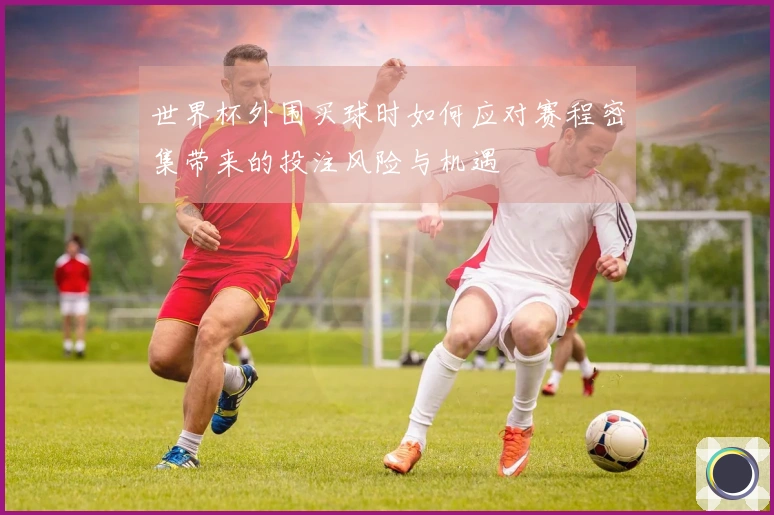 世界杯外围买球时如何应对赛程密集带来的投注风险与机遇